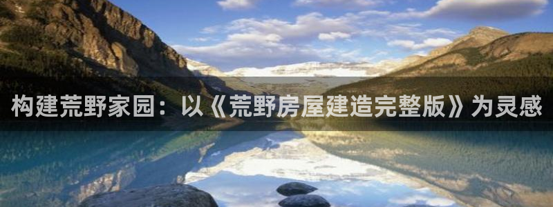 安信12平台官网：构建荒野家园：以《荒野房屋建造完整版》为灵感