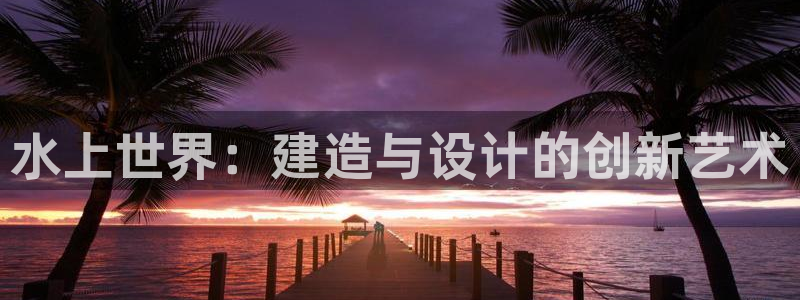 安信12怎么注册：水上世界：建造与设计的创新艺术