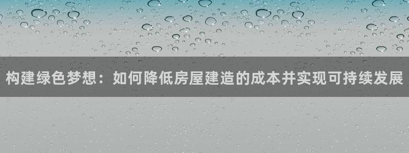 安信12娱乐7o777还：构建绿色梦想：如何降低房屋建造的成本并实现可持续发展